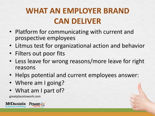 WHAT AN EMPLOYER BRAND
                CAN DELIVER
• Platform for communicating with current and
  prospective employees
• Litmus test for organizational action and behavior
• Filters out poor fits
• Less leave for wrong reasons/more leave for right
  reasons
• Helps potential and current employees answer:
• Where am I going?
• What am I part of?
greatplacetowork.com
 