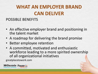 WHAT AN EMPLOYER BRAND
             CAN DELIVER
POSSIBLE BENEFITS

• An effective employer brand and positioning in
  the talent market
• A roadmap for delivering the brand promise
• Better employee retention
• A committed, motivated and enthusiastic
  workforce leading to a more spirited ownership
  of all organizational initiatives
greatplacetowork.com
 