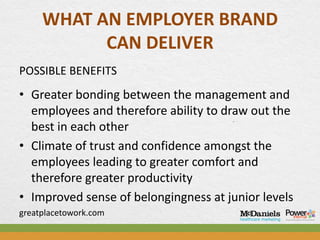WHAT AN EMPLOYER BRAND
           CAN DELIVER
POSSIBLE BENEFITS
• Greater bonding between the management and
  employees and therefore ability to draw out the
  best in each other
• Climate of trust and confidence amongst the
  employees leading to greater comfort and
  therefore greater productivity
• Improved sense of belongingness at junior levels
greatplacetowork.com
 