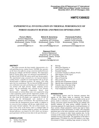 Proceedings of the 22th
National and 11th
International
ISHMT-ASME Heat and Mass Transfer Conference
December 28-31, 2013, IIT Kharagpur, India
HMTC1300822
EXPERIMENTAL INVESTIGATION ON THERMAL PERFORMANCE OF
POROUS RADIANT BURNER AND PROCESS OPTIMIZATION
Purna C. Mishra
School of Mechanical
Engineering, KIIT University
Bhubaneswar, Odisha, 751024
India
pcmishrafme@kiit.ac.in
Bibhuti B. Samantaray
School of Mechanical
Engineering, KIIT University
Bhubaneswar, Odisha, 751024
India
bbsr.comofficial@gmail.com
Premananda Pradhan
Institute of Technical and
research, S'O'A University
Bhubaneswar, Odisha, 751030
India
pradhanpremananda@gmail.com
Rajeswari Chaini
School of Mechanical
Engineering, KIIT University
Bhubaneswar, Odisha, 751024
India
rajeswari.chaini@gmail.com
ABSTRACT
  This paper presents the heat transfer characteristics of a
self-aspirating porous radiant burner (SAPRB) that operates
on the basis of an effective energy conversion method between
flowing gas enthalpy and thermal radiation. The temperature
field at various flame zones was measured experimentally by
the help of both FLUKE IR camera and K-type thermocouples.
The experimental setup consisted of a two layered domestic
cooking burner, a flexible test stand attached with six K-type
thermocouples at different positions, IR camera, LPG setup
and a hot wire anemometer. The two layered SAPRB consisted
of a combustion zone and a preheating zone. Combustion zone
was formed with high porosity, highly radiating porous
matrix, and the preheating zone consisted of low porosity
matrix. Time dependent temperature history from
thermocouples at various flame zones were acquired by using
a data acquisition system and the temperature profiles were
analyzed in the ZAILA application software environments. In
the other hand the IR graphs were captured by FLUKE IR
camera and the thermographs were analyzed in the
SMARTView software environments. The experimental results
revealed that the homogeneous porous media, in addition to
its convective heat exchange with the gas, might absorb, emit,
and scatter thermal radiation. The rate of heat transfer was
more at the center of the burner where a combined effect of
both convection & radiation might be realized. The maximum
thermal efficiency was found to be 64% which was having a
good agreement with the previous data in the open literature.
NOMENCLATURE
AV Surface Area Density
V Gas Velocity, m/s
∅f Porosity
d Mean Pore Diameter, m
Nu Local Nusselt Number
Re Reynolds Number
h Local Heat Transfer Co-efficient, W/m2
k
ρ Mass Density of LPG, kg/m3
mw Mass of Water, kg
mv Mass of Vessel, kg
mf Mass of Fuel, kg
Cpw Specific heat of aluminum, kJ/kg K
Cpv Specific heat of aluminum, kJ/kg K
CV Calorific value of the fuel, kJ/kg
T1 Initial Temperature of Water,
T2 Final Temperature of Water,
INTRODUCTION
The heating systems used for domestic purposes that
operate on free flame, leads to relatively low thermal
efficiency. A lot of previous works are available on the use of
porous media in direction of increasing thermal efficiency.
Energy conversion aspects between flowing gas enthalpy and
thermal radiation by using porous medium becomes an
interesting approach for improving the overall performance of
these systems. Proper parametric control may lead to better
enhancement of burner performance. In India, LPG (liquefied
petroleum gas) is the most commonly used conventional fuel
[1].So as it is common in other Asian countries also. As the
economy of the country is getting better day by day so as the
standard of living of the people. The population of the India is
approximately 1.25 billion so as the LPG market is very huge.
Government of India is spending huge amount of money for
 