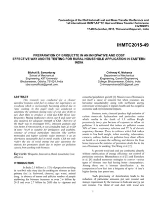1
Proceedings of the 23rd National Heat and Mass Transfer Conference and
1st International ISHMT-ASTFE Heat and Mass Transfer Conference
IHMTC2015
17-20 December, 2015, Thiruvananthapuram, India
IHMTC2015-49
PREPARATION OF BRIQUETTE IN AN INNOVATIVE AND COST
EFFECTIVE WAY AND ITS TESTING FOR RURAL HOUSEHOLD APPLICATION IN EASTERN
INDIA
Bibhuti B. Samantaray
School of Mechanical
Engineering, KIIT University
Bhubaneswar, Odisha, 751024, India
bbsr.comofficial@gmail.com
Chinmay K. Mohanta
Department of Mechanical
Engineering, Gandhi Engineering
College, Bhubaneswar, Odisha, India
Chinmaymohanta551@gmail.com
 
ABSTRACT
This research was conducted for a cleaner
densified biomass solid fuel to reduce the dependency on
woodland which is increasingly becoming critical due to
rural cooking. In this paper study was conducted to
determine the optimum mixing ratio of coal dust (CD) to
saw dust (SD) to produce a solid fuel-CSB (Coal Saw
Briquette). Mixing inefficiency shows starch and water are
also required for adequate strength of CSB. Objective of
the study was to investigate PHU, emission analysis and
cost factor. From research, it was concluded that CD to SD
of ratio 70:30 is suitable for production and usability.
Absence of critical particulate emission (like carbon
monoxide) and higher calorific value promotes it as an
alternative sustainable fuel in rural society. CSB not only
reduce the use of wood energy but also decreases the
statistic for premature death due to indoor air pollution
caused from cooking with biomass.
Keywords: Briquette, Innovative, Rural household, Cost
effective
INTRODUCTION
In India 2.5 billion i.e. 52% of population residing
in rural belt rely every day for cooking on biomass as their
primary fuel i.e. fuelwood, charcoal, agri waste, animal
dung. In absence of norms and policies number of people
attributing for biomass increases to over 2.6 billion by
2015 and over 2.7 billion by 2030 due to vigorous and
concerted population growth [1]. Massive use of biomass is
not itself a cause of concern but when resources are
harvested unsustainably along with inefficient energy
conversion technologies it impairs health and has negative
economic and environmental impacts.
Biomass, roots, charcoal produce high emission of
carbon monoxide, hydrocarbon and particulate matter
which results in the death of 1.3 million People
prematurely every year because of exposure to indoor air
pollution. It is estimated that indoor air pollution causes
36% of lower respiratory infection and 22 % of chronic
respiratory diseases. There is evidence which link indoor
smoke to low birth weight, infant mortality, tuberculosis,
cataracts, asthma. Indoor air pollution have direct effects
on health as it worsen the suffering and shorten the lives
hence increases the statistics of premature death due to the
use of biomass for cooking. Yue Wang et al. [2]
At present wood and coal are combusted directly
without optimization of energy efficiency nor control of
particulate emission. Bhattacharya et al [3] and Tumuluru
et al. [4] studied numerous strategies to convert various
types of biomass into fuel having better characteristics.
Among these one is biomass densification i.e. the
compaction of raw fuel into a briquette of up to 10 time’s
higher density than parent one.
Such processing of densification leads to the
reduction of particulate emission per unit volume and
storage requirement by the increase in bulk and energy per
unit volume. The blend of coal dust with wood saw
 