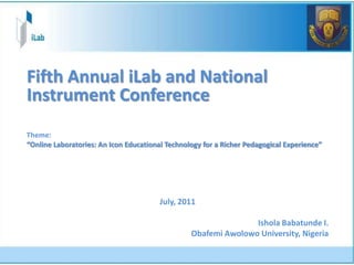Fifth Annual iLab and National
Instrument Conference
Theme:
“Online Laboratories: An Icon Educational Technology for a Richer Pedagogical Experience”




                                        July, 2011

                                                                Ishola Babatunde I.
                                                 Obafemi Awolowo University, Nigeria
 