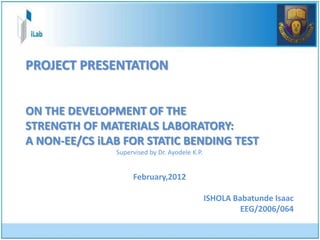 PROJECT PRESENTATION


ON THE DEVELOPMENT OF THE
STRENGTH OF MATERIALS LABORATORY:
A NON-EE/CS iLAB FOR STATIC BENDING TEST
               Supervised by Dr. Ayodele K.P.


                    February,2012

                                                ISHOLA Babatunde Isaac
                                                         EEG/2006/064
 