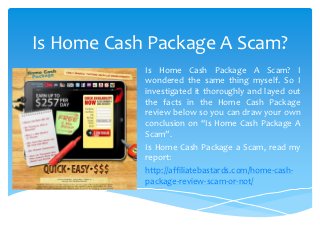 Is Home Cash Package A Scam?
            Is Home Cash Package A Scam? I
            wondered the same thing myself. So I
            investigated it thoroughly and layed out
            the facts in the Home Cash Package
            review below so you can draw your own
            conclusion on “Is Home Cash Package A
            Scam”.
            Is Home Cash Package a Scam, read my
            report:
            http://affiliatebastards.com/home-cash-
            package-review-scam-or-not/
 