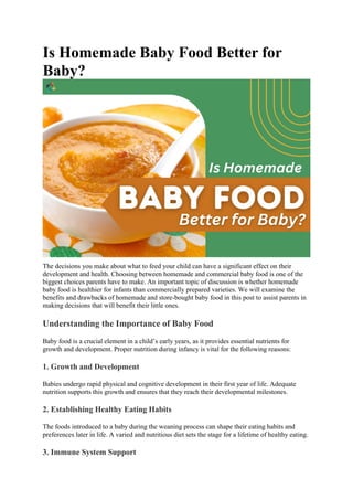 Is Homemade Baby Food Better for
Baby?
The decisions you make about what to feed your child can have a significant effect on their
development and health. Choosing between homemade and commercial baby food is one of the
biggest choices parents have to make. An important topic of discussion is whether homemade
baby food is healthier for infants than commercially prepared varieties. We will examine the
benefits and drawbacks of homemade and store-bought baby food in this post to assist parents in
making decisions that will benefit their little ones.
Understanding the Importance of Baby Food
Baby food is a crucial element in a child’s early years, as it provides essential nutrients for
growth and development. Proper nutrition during infancy is vital for the following reasons:
1. Growth and Development
Babies undergo rapid physical and cognitive development in their first year of life. Adequate
nutrition supports this growth and ensures that they reach their developmental milestones.
2. Establishing Healthy Eating Habits
The foods introduced to a baby during the weaning process can shape their eating habits and
preferences later in life. A varied and nutritious diet sets the stage for a lifetime of healthy eating.
3. Immune System Support
 