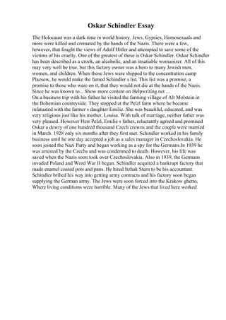 Oskar Schindler Essay
The Holocaust was a dark time in world history. Jews, Gypsies, Homosexuals and
more were killed and cremated by the hands of the Nazis. There were a few,
however, that fought the views of Adolf Hitler and attempted to save some of the
victims of his cruelty. One of the greatest of these is Oskar Schindler. Oskar Schindler
has been described as a crook, an alcoholic, and an insatiable womanizer. All of this
may very well be true, but this factory owner was a hero to many Jewish men,
women, and children. When those Jews were shipped to the concentration camp
Plazsow, he would make the famed Schindler s list. This list was a promise, a
promise to those who were on it, that they would not die at the hands of the Nazis.
Since he was known to... Show more content on Helpwriting.net ...
On a business trip with his father he visited the farming village of Alt Molstein in
the Bohemian countryside. They stopped at the Pelzl farm where he became
infatuated with the farmer s daughter Emilie. She was beautiful, educated, and was
very religious just like his mother, Louisa. With talk of marriage, neither father was
very pleased. However Herr Pelzl, Emilie s father, reluctantly agreed and promised
Oskar a dowry of one hundred thousand Czech crowns and the couple were married
in March. 1928 only six months after they first met. Schindler worked in his family
business until he one day accepted a job as a sales manager in Czechoslovakia. He
soon joined the Nazi Party and began working as a spy for the Germans.In 1939 he
was arrested by the Czechs and was condemned to death. However, his life was
saved when the Nazis soon took over Czechoslovakia. Also in 1939, the Germans
invaded Poland and Word War II began. Schindler acquired a bankrupt factory that
made enamel coated pots and pans. He hired Itzhak Stern to be his accountant.
Schindler bribed his way into getting army contracts and his factory soon began
supplying the German army. The Jews were soon forced into the Krakow ghetto,
Where living conditions were horrible. Many of the Jews that lived here worked
 