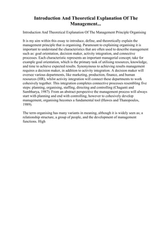 Introduction And Theoretical Explanation Of The
Management...
Introduction And Theoretical Explanation Of The Management Principle Organising
It is my aim within this essay to introduce, define, and theoretically explain the
management principle that is organising. Paramount to explaining organising it is
important to understand the characteristics that are often used to describe management
such as: goal orientation, decision maker, activity integration, and connective
processes. Each characteristic represents an important managerial concept; take for
example goal orientation, which is the primary task of utilising resources, knowledge,
and time to achieve expected results. Synonymous to achieving results management
requires a decision maker, in addition to activity integration. A decision maker will
oversee various departments, like marketing, production, finance, and human
resources (HR), whilst activity integration will connect these departments to work
cohesively together. This integration completes connective processes resembling five
steps: planning, organising, staffing, directing and controlling (Chaganti and
Sambharya, 1987). From an abstract perspective the management process will always
start with planning and end with controlling, however to cohesively develop
management, organising becomes a fundamental tool (Hawes and Thanopoulos,
1989).
The term organising has many variants in meaning, although it is widely seen as; a
relationship structure, a group of people, and the development of management
functions. High
 