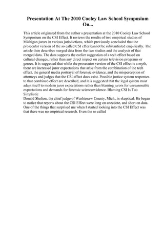 Presentation At The 2010 Cooley Law School Symposium
On...
This article originated from the author s presentation at the 2010 Cooley Law School
Symposium on the CSI Effect. It reviews the results of two empirical studies of
Michigan jurors in various jurisdictions, which previously concluded that the
prosecutor version of the so called CSI effectcannot be substantiated empirically. The
article then describes merged data from the two studies and the analysis of that
merged data. The data supports the earlier suggestion of a tech effect based on
cultural changes, rather than any direct impact on certain television programs or
genres. It is suggested that while the prosecutor version of the CSI effect is a myth,
there are increased juror expectations that arise from the combination of the tech
effect, the general media portrayal of forensic evidence, and the misperception of
attorneys and judges that the CSI effect does exist. Possible justice system responses
to that combined effect are described, and it is suggested that the legal system must
adapt itself to modern juror expectations rather than blaming jurors for unreasonable
expectations and demands for forensic scienceevidence. Blaming CSI Is Too
Simplistic
Donald Shelton, the chief judge of Washtenaw County, Mich., is skeptical. He began
to notice that reports about the CSI Effect were long on anecdote, and short on data.
One of the things that surprised me when I started looking into the CSI Effect was
that there was no empirical research. Even the so called
 