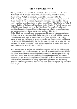 The Netherlands Revolt
My paper will discuss several factors that led to the success of the Revolt of the
Netherlands which include; hatred of the Spain monarchy in the Netherlands,
failure of King Philip II as a ruler, the union of the provinces within the
Netherlands, the support of foreign allies and Spanish enemies, and Spain s lack of
funds. This revolt was composed of people from all social classes and all of these
men were all driven and motivated by a deep hate of Spain. After Charles V, Philip II
became the king of the Spanish Netherlands. Unlike Charles V, Philip II was not part
of the Habsburg Empire, known as the Netherlands. The people of Netherland
considered him a foreigner and he was often portrayed as being extremely arrogant
and uncaring towards... Show more content on Helpwriting.net ...
Philip II believed in complete sovereign power on his quest to create centralization
in the region, so he chose to exclude the involvement of the high nobility from any
polices that the king made or would make in the future (Zagorin, Pg.91). They
would have no say in what the government would do or what policies it would carry
out. The accused him of violating the liberties of the province that he ruled and even
when various please were made to him change his policies, he refused to accept the
advice and consent of the nobility or estates.
With his insistence on denying the Dutch their religious freedom and then denying
the nobility the right to have a say in policy matters, he set in motion the start of the
revolution. The Netherlands was a region that had various different provinces; they
were not a united front, politically speaking. But one thing that they did have in
common was that they looked upon the noblemen for guidance. The noblemen were
seen as leaders, sometimes even acting as provincial governors, and they usually
provided politically guidance to those in need, apart from dealing with any issues that
town people
 