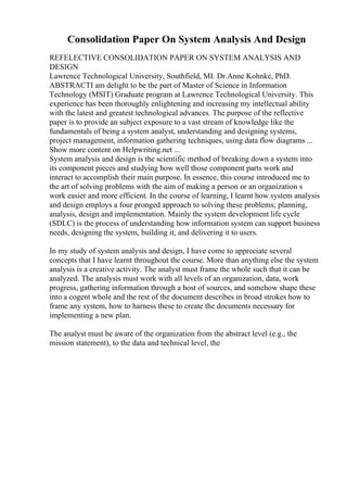 Consolidation Paper On System Analysis And Design
REFELECTIVE CONSOLIDATION PAPER ON SYSTEM ANALYSIS AND
DESIGN
Lawrence Technological University, Southfield, MI. Dr.Anne Kohnke, PhD.
ABSTRACTI am delight to be the part of Master of Science in Information
Technology (MSIT) Graduate program at Lawrence Technological University. This
experience has been thoroughly enlightening and increasing my intellectual ability
with the latest and greatest technological advances. The purpose of the reflective
paper is to provide an subject exposure to a vast stream of knowledge like the
fundamentals of being a system analyst, understanding and designing systems,
project management, information gathering techniques, using data flow diagrams ...
Show more content on Helpwriting.net ...
System analysis and design is the scientific method of breaking down a system into
its component pieces and studying how well those component parts work and
interact to accomplish their main purpose. In essence, this course introduced me to
the art of solving problems with the aim of making a person or an organization s
work easier and more efficient. In the course of learning, I learnt how system analysis
and design employs a four pronged approach to solving these problems; planning,
analysis, design and implementation. Mainly the system development life cycle
(SDLC) is the process of understanding how information system can support business
needs, designing the system, building it, and delivering it to users.
In my study of system analysis and design, I have come to appreciate several
concepts that I have learnt throughout the course. More than anything else the system
analysis is a creative activity. The analyst must frame the whole such that it can be
analyzed. The analysis must work with all levels of an organization, data, work
progress, gathering information through a host of sources, and somehow shape these
into a cogent whole and the rest of the document describes in broad strokes how to
frame any system, how to harness these to create the documents necessary for
implementing a new plan.
The analyst must be aware of the organization from the abstract level (e.g., the
mission statement), to the data and technical level, the
 