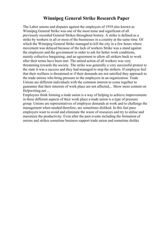 Winnipeg General Strike Research Paper
The Labor unions and disputes against the employers of 1919 also known as
Winnipeg General Strike was one of the most tense and significant of all
previously recorded General Strikes throughout history. A strike is defined as a
strike by workers in all or most of the businesses in a country at the same time. Of
which the Winnipeg General Strike managed to kill the city in a few hours where
movement was delayed because of the lack of workers Strike was a stand against
the employers and the government in order to ask for better work conditions,
mainly collective bargaining, and an agreement to allow all strikers back to work
after their terms have been met. The united action of all workers was very
threatening towards the society. The strike was generally a very successful protest to
the state it was a success and they had managed to stop the strikers. If employee feel
that their welfares is threatened or if their demands are not satisfied they approach to
the trade unions who bring pressure to the employers in an organization. Trade
Unions are different individuals with the common interest to come together to
guarantee that their interests of work place are not affected,... Show more content on
Helpwriting.net ...
Employees think forming a trade union is a way of helping to achieve improvements
in these different aspects of their work place a trade union is a type of pressure
group. Unions are representatives of employee demands at work and to challenge the
management when needed therefore, are sometimes disliked. In this fast pace
employers want to avoid and eliminate the waste of resources and try to utilise and
maximize the productivity. Even after the past events including the formation of
unions and strikes sometime business support trade union and sometime dislike
 