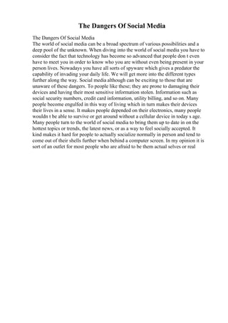 The Dangers Of Social Media
The Dangers Of Social Media
The world of social media can be a broad spectrum of various possibilities and a
deep pool of the unknown. When diving into the world of social media you have to
consider the fact that technology has become so advanced that people don t even
have to meet you in order to know who you are without even being present in your
person lives. Nowadays you have all sorts of spyware which gives a predator the
capability of invading your daily life. We will get more into the different types
further along the way. Social media although can be exciting to those that are
unaware of these dangers. To people like these; they are prone to damaging their
devices and having their most sensitive information stolen. Information such as
social security numbers, credit card information, utility billing, and so on. Many
people become engulfed in this way of living which in turn makes their devices
their lives in a sense. It makes people depended on their electronics, many people
wouldn t be able to survive or get around without a cellular device in today s age.
Many people turn to the world of social media to bring them up to date in on the
hottest topics or trends, the latest news, or as a way to feel socially accepted. It
kind makes it hard for people to actually socialize normally in person and tend to
come out of their shells further when behind a computer screen. In my opinion it is
sort of an outlet for most people who are afraid to be them actual selves or real
 
