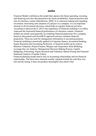 mnbn
Financial Model is defined as the model that captures the future operating, investing
and financing activities that determines the future profitability, financial position and
risk of a business venture (MacMorran, 2009). It is a decision making tool regarding
investment, forecasting and valuation of a project or a company. It is an important
element in all investment decisions which helps to regulate financial activities.
According to Janiszewski S. (2011) the importance of financial modeling is to reflect
/represent the forecasted financial performance of a business venture. Financial
models are mainly used generally in compiling financial projections for a company
based on discounted cash flow(DCF) approach and non valuation financial
projections. These are used for management information or accounting purpose.
Financial modeling is practically applied in Corporate finance, Investment banking,
Equity Research and Accounting Profession. A financial model can be used in
Business Valuation, Project Finance, Mergers and Acquisition, Risk Modeling,
Leverage buy out Analysis, Management Decision Making Process, Capital
Budgeting, Forecasting, Equity Research and Valuation, Option Pricing and Financial
Statement Analysis (Youtube Video).
Financial planning model tend to rely on accounting relationships and not financial
relationships. The three basic elements usually valuated include the cash flow size,
risk and the timing. It does not produce meaningful clues about what
 