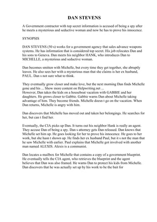 DAN STEVENS
A Government contractor with top secret information is accused of being a spy after
he meets a mysterious and seductive woman and now he has to prove his innocence.
SYNOPSIS
DAN STEVENS (50 s) works for a government agency that sales advance weapons
systems. He has information that is considered top secret. His job relocates Dan and
his sons to Geneva. Dan meets his neighbor HANK, who introduces Dan to
MICHELLE, a mysterious and seductive woman.
Dan becomes smitten with Michelle, but every time they get together, she abruptly
leaves. He also sees her with a mysterious man that she claims is her ex husband,
PAUL. Dan s not sure what to think.
They eventually grow closer and make love, but the next morning Dan finds Michelle
gone and his ... Show more content on Helpwriting.net ...
However, Dan takes the kids on a houseboat vacation with GABBIE and her
daughters. He grows closer to Gabbie. Gabbie warns Dan about Michelle taking
advantage of him. They become friends. Michelle doesn t go on the vacation. When
Dan returns, Michelle is angry with him.
Dan discovers that Michelle has moved out and taken her belongings. He searches for
her, but can t find her.
Eventually, the CIA picks up Dan. It turns out his neighbor Hank is really an agent.
They accuse Dan of being a spy. Dan s attorney gets Dan released. Dan knows that
Michelle set him up. He goes looking for her to prove his innocence. He goes to her
work, but she hasn t shown up. He finds her ex husband Paul, but it s not the man that
he saw Michelle with earlier. Paul explains that Michelle got involved with another
man named ALEXIS. Alexis is a communist.
Dan locates a mailbox for Michelle that contains a copy of a government blueprint.
He eventually tells the CIA agent, who retrieves the blueprint and the agent
believes that Dan was also framed. He warns Dan to protect his kids from Michelle.
Dan discovers that he was actually set up by his work to be the bait for
 