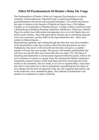 Effect Of Psychoanalysis Of Hamlet s Delay On Venge
The Psychoanalysis of Hamlet s Delay on Vengeance Psychoanalysis is a theory
created by Austrian physician, Sigmund Freud, to explain psychological and
psychotherapeutic motivations and associated techniques. Two articles that discuss
this topic in relation to the character of Hamlet are Ernest Jones s The Oedipus
Complex as An Explanation of Hamlets Mystery: A Study in Motive and Nouri Gana
s Remembering Forbidding Mourning: Repetition, Indifference, Melanxiety, Hamlet.
These two articles have both similar and opposing views as to why Hamlet does not
kill his uncle Claudius. They both agree that he hesitates due to something repressed
in his own conscience, yet they differ on the logic behind how this... Show more
content on Helpwriting.net ...
Remembering, repeating, and working through describes how once those members
of the deceased have wept, they reminisce about the times that person was alive.
Furthermore, they know it will not be the last time they will grieve, as another
member will meet fate soon enough. This process will continue and hopefully they
will move on with life after such events when they are ready ( 59). The object of
mourning and melancholia is unconsciously engraved within the psyche, which is the
soul or persona of a person or a group. Ergo, the mourning that Hamlet experiences
fraudulently assumes features of [the lost] object and forces itself upon the id (the
instinct or the animalistic side of a mind), as it is lost or regained (Ibid,). Gana states
that what is noteworthy here is that in melancholia, remembering the lost object of
love emerges into the form of regression of the ego, (the organized and realistic side
of the mind) into a now cannibalistic phase. This outbreak of melancholia is the
product of a compulsion to repeat a child like
 