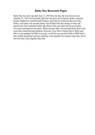 Ruby Dee Research Paper
Ruby Dee was alive up until June 11, 2014 but, the day she was born on was
October 27, 1922 in Cleveland, Ohio but she grew up in Harlem. Ruby s parents,
Gladys Hightower and Marshall Wallace only had one child and that was ruby.
Ruby s real name was actually Ruby Ann Wallace but she change it when she
married her first husband Frankie Dee Brown but soon after she divorced after
five years and kept his last name. When she got older, she married Ossie Davis and
soon after started having children, Nora day, Guy Davis, Hasna Davis. Ruby and
Davis were together for fifty two years, so all the way up until 1948 to 2004 when
they ended up getting a divorce and they were together for a pretty long time, but at
the time they were together they had
 