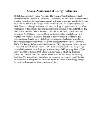 Global Assessment of Energy Potentials
Global Assessment of Energy Potentials The future of fossil fuels is a critical
component of the future of all humanity. The demand for fossil fuels in consistently
growing globally as the population expands and more economies worldwide become
development. Despite the rising demand for fossil fuels, the supply is relatively
fixed. However, through advancements in technology in regard to extraction of the
total supply of fossil fuels, new energysources are continually being identified. The
most salient example of new forms of extraction is that of the technics that are
being used for Shale gas reserves. Shale gas is in abundant supply however it
requires new forms of extraction in order to be economically justifiable. The
unconventional development of shale gas extraction methods is estimated to be
able to meet the growing demand for global energy (Gregory, Vidic, Dzombak,
2013). The Energy Information Administration (EIA) projects that natural gas that
is extracted from shale formations will be the key component in meeting energy
demands in domestic natural gas production through 2035, growing from 16% of
supply in 2009 to 49% in 2035 which will also work to offset the declining
production of other fossil fuel sources whose reserves are limited and steadily
declining. The extraction of natural gas through new processes is one of the key
developments in energy that will work to define the future of the energy supply.
As traditional sources are steadily consumed, the
 