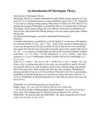 An Introduction Of Martingale Theory
Introduction to Martingale Theory
Martingale Theory is a simple mathematical model which models sequence of a fair
game [1]. It is a stochastic process on some probability space {О©, F, P}. Originally
it was used as a betting strategy during 18th century in France. In 1934, Paul LГ©vy
introduced concept of Martingale in probability theory. It is named after La Grande
Martingale, which means strategy for even odd bets where bets are doubled every
time we lose. Idea behind this betting strategy is tht one cannot expect gains without
taking risks.
To understand Martingale, we need to understand Filtration first.
Filtration
Available information is modelled by a sub Пѓ algebra F. A sequence of П
ѓ algebras
Fn such that F0 вЉ‚ F1 вЉ‚...вЉ‚ F. This... Show more content on Helpwriting.net ...
Every time the person lost he had to double his bet so that the first win would help
him regain from the previous losses plus win profit equal to the original stake [2]. If
X1, X2,..., is a sequence of independent and identically distributed random variables
with P(Xn = 1) = 1/2 , P(Xn = 1)= ВЅ. Filtration (F_n )_n Fn = Пѓ(X1,...,Xn). Then
sequence (s_n )_(n=1)^в€
ћ(simple random variable walk on Z) is martingale w.t.r.
(F_n )_n as
E(Sn | Fn 1) = E(Sn 1 + Xn | Fn 1) = Sn 1 + E(Xn | Fn 1) = Sn 1 + E(Xn) = Sn 1 [1]
Poyla s Urn A container has balls of two color, say red and blue (r and b). We pick
out one ball, observe its color and place it back in the container along with another
ball of the same color. Draw another ball from the same container. Probabilityof
drawing red ball in first try is r/(r+b) and that of blue ball is b/(r+b). In second draw,
probability of red ball being drawn if a red ball was drawn first time will be (r+1)
/(r+b+1). Probability of red ball being drawn if a blue ball was drawn first time will
be r/(r+b+x).
Probability of a red ball being drawn on second draw
P(Red : Draw =2) = ((r+1)/(r+b+1))*(r/(r+b))+((r/r+b+1)*(b/r+b))
= r/(r+b) [3] Example of Submartingale, Supermartingale : In a coin toss we have
three coins. One unbiased and two biased. In the two biased coins, one has
P(HEADS) = Вѕ and the other has P(HEADS) = Вј. After tossing the coin if heads
come, we win, tails, we lose. If we
 