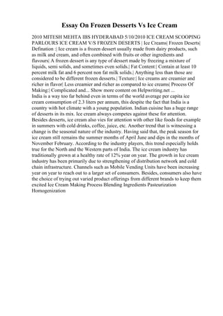 Essay On Frozen Desserts Vs Ice Cream
2010 MITESH MEHTA IBS HYDERABAD 5/10/2010 ICE CREAM SCOOPING
PARLOURS ICE CREAM V/S FROZEN DESERTS | Ice Creams| Frozen Deserts|
Defination :| Ice cream is a frozen dessert usually made from dairy products, such
as milk and cream, and often combined with fruits or other ingredients and
flavours| A frozen dessert is any type of dessert made by freezing a mixture of
liquids, semi solids, and sometimes even solids.| Fat Content:| Contain at least 10
percent milk fat and 6 percent non fat milk solids.| Anything less than those are
considered to be different frozen desserts.| Texture:| Ice creams are creamier and
richer in flavor| Less creamier and richer as compared to ice creams| Process Of
Making:| Complicated and... Show more content on Helpwriting.net ...
India is a way too far behind even in terms of the world average per capita ice
cream consumption of 2.3 liters per annum, this despite the fact that India is a
country with hot climate with a young population. Indian cuisine has a huge range
of desserts in its mix. Ice cream always competes against these for attention.
Besides desserts, ice cream also vies for attention with other like foods for example
in summers with cold drinks, coffee, juice, etc. Another trend that is witnessing a
change is the seasonal nature of the industry. Having said that, the peak season for
ice cream still remains the summer months of April June and dips in the months of
November February. According to the industry players, this trend especially holds
true for the North and the Western parts of India. The ice cream industry has
traditionally grown at a healthy rate of 12% year on year. The growth in Ice cream
industry has been primarily due to strengthening of distribution network and cold
chain infrastructure. Channels such as Mobile Vending Units have been increasing
year on year to reach out to a larger set of consumers. Besides, consumers also have
the choice of trying out varied product offerings from different brands to keep them
excited Ice Cream Making Process Blending Ingredients Pasteurization
Homogenization
 