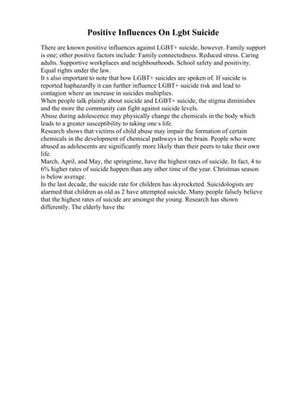 Positive Influences On Lgbt Suicide
There are known positive influences against LGBT+ suicide, however. Family support
is one; other positive factors include: Family connectedness. Reduced stress. Caring
adults. Supportive workplaces and neighbourhoods. School safety and positivity.
Equal rights under the law.
It s also important to note that how LGBT+ suicides are spoken of. If suicide is
reported haphazardly it can further influence LGBT+ suicide risk and lead to
contagion where an increase in suicides multiplies.
When people talk plainly about suicide and LGBT+ suicide, the stigma diminishes
and the more the community can fight against suicide levels.
Abuse during adolescence may physically change the chemicals in the body which
leads to a greater susceptibility to taking one s life.
Research shows that victims of child abuse may impair the formation of certain
chemicals in the development of chemical pathways in the brain. People who were
abused as adolescents are significantly more likely than their peers to take their own
life.
March, April, and May, the springtime, have the highest rates of suicide. In fact, 4 to
6% higher rates of suicide happen than any other time of the year. Christmas season
is below average.
In the last decade, the suicide rate for children has skyrocketed. Suicidologists are
alarmed that children as old as 2 have attempted suicide. Many people falsely believe
that the highest rates of suicide are amongst the young. Research has shown
differently. The elderly have the
 
