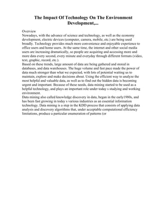 The Impact Of Technology On The Environment
Development,...
Overview
Nowadays, with the advance of science and technology, as well as the economy
development, electric devices (computer, camera, mobile, etc.) are being used
broadly. Technology provides much more convenience and enjoyable experience to
office users and home users. At the same time, the internet and other social media
users are increasing dramatically, so people are acquiring and accessing more and
more data every second, every minute and everyday through different formats (video,
text, graphic, record, etc.).
Based on these trends, large amount of data are being gathered and stored in
databases, and data warehouses. The huge volume and fast pace made the power of
data much stronger than what we expected, with lots of potential waiting us to
maintain, explore and make decisions about. Using the efficient way to analyze the
most helpful and valuable data, as well as to find out the hidden data is becoming
urgent and important. Because of these needs, data mining started to be used as a
helpful technology, and plays an important role under today s studying and working
environment.
Data mining also called knowledge discovery in data, began in the early1980s, and
has been fast growing in today s various industries as an essential information
technology. Data mining is a step in the KDD process that consists of applying data
analysis and discovery algorithms that, under acceptable computational efficiency
limitations, produce a particular enumeration of patterns (or
 