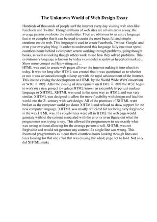 The Unknown World of Web Design Essay
Hundreds of thousands of people surf the internet every day visiting web sites like
Facebook and Twitter. Though millions of web sites are all similar in a way, the
average person overlooks the similarities. They are oblivious to an entire language
that is so complex that it can be used to create the most beautiful and simple
creations on the web. This language is used to create Facebook, Twitter, Google, and
even your everyday blog. In order to understand this language fully one must spend
countless hours behind a computer screen working through problems, going thought
books, as well as looking though others work to see how they solved problems. This
evolutionary language is known by today s computer scientist as hypertext markup...
Show more content on Helpwriting.net ...
HTML was used to create web pages all over the internet making it into what it is
today. It was not long after HTML was created that it was questioned as to whether
or not it was advanced enough to keep up with the rapid advancement of the internet.
This lead to closing the development on HTML by the World Wide WebConsortium
or W3C in 1998. After the closing of development on HTML in 1998 the W3C began
to work on a new project to replace HTML known as extensible hypertext markup
language or XHTML. XHTML was used in the same way as HTML and was very
similar. XHTML was designed to allow for more flexibility with design and lead the
world into the 21 century with web design. All of the promises of XHTML were
broken as the computer world put down XHTML and refused to show support for the
new computer language. XHTML was mostly criticized for not being very forgivable
in the way HTML was. If a couple lines were off in HTML the web pagewould
generate without the content associated with the error or even figure out what the
programmer was trying to say. This allowed for programmers to see exactly what
was wrong without allowing for the average person to tell. XHTML was not
forgivable and would not generate any content if a single line was wrong. This
frustrated programmers as it cost them countless hours looking through lines and
lines looking for that one error that was causing the whole page not to load. Not only
did XHTML make
 