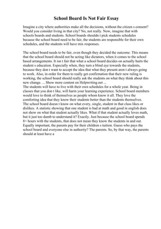 School Board Is Not Fair Essay
Imagine a city where authorities make all the decisions, without the citizen s consent?
Would you consider living in that city? No, not really. Now, imagine that with
schools boards and students. School boards shouldn t pick students schedules
because the school board need to be fair, the students are responsible for their own
schedules, and the students will have mix responses.
The school board needs to be fair, even though they decided the outcome. This means
that the school board should not be acting like dictators, when it comes to the school
based arrangements. It isn t fair that what a school board decides on actually hurts the
student s education. Especially when, they turn a blind eye towards the students,
because they don t want to accept the idea that what they present aren t always going
to work. Also, in order for them to really get confirmation that their new ruling is
working, the school board should really ask the students on what they think about this
new change. ... Show more content on Helpwriting.net ...
The students will have to live with their own schedules for a whole year. Being in
classes that you don t like, will harm your learning experience. School board members
would love to think of themselves as people whom know it all. They love the
comforting idea that they know their students better than the students themselves.
The school board doesn t know on what every, single, student in that class likes or
dislikes. A statistic showing that one student is bad at math and good in english does
not show on what that student actually likes. What if that student actually loves math,
but it just too dumb to understand it? Exactly. Just because the school board spends
8+ hours with the students, that does not mean they know the students in and out.
Equally important, the parents pay for their children s tuition. Guess who pays the
school board and everyone else in authority? The parents. So, by that way, the parents
should at least have a
 