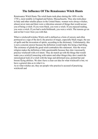 The Influence Of The Renaissance Witch Hunts
Renaissance Witch Hunts The witch hunts took place during the 1450 s to the
1750 s, most notably in England and Salem, Massachusetts. They also took place
in Italy and other smaller places in the United States. women were always witches,
almost never men and there were a ridiculous amount of things that would accuse
you of being a witch. If you wore black, you were a witch. If you enjoyed reading,
you were a witch. If you had a mole/birthmark, you were a witch. The reasons go on
and on but I won t bore you with that.
What is witchcraft/witches Witch craft is defined as a form of sorcery and often
portrayed as a sign of the devil, the practice of magic, especially black magic; the use
of spells and the invocation of spirits, according to the dictionary. Unfortunately, this
is not a concrete answer because the definition would imply this being a bad thing.
The existence of glinda the good witch contradicts this statement. Also the wicca
religion makes the definition a little questionable because they don t necessarily
practice witchcraft with evil intent. They do match up with the things that would
make you a witch,(Connecting with nature and other things) they don t match the
stereotypical look of a witch with the large and deformed nose, pointed hat and
broom flying abilities. We don t have a clear cut idea for what witchcraft is but, we
have a general idea as to what it is.
As to what witches are, they are people who practice/is accused of practicing
witchcraft and
 