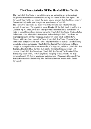 The Characteristics Of The Hawksbill Sea Turtle
The Hawksbill Sea Turtle is one of the many sea turtles that are going extinct.
People may never know when these cute, big sea turtles will be seen again. The
Hawksbill Sea Turtles are one of the many unique animals that should not go away
forever and only to be seen in a picture book instead of real life.
The Hawksbill Sea Turtle has many wonderful features that other turtles and
animals do not have. They get their name, Hawksbill, for their hawk beak like jaw.
(Kalman Pg.16) Their jaw is also very powerful. (Hawksbill Sea Turtle) The sea
turtle is a small to medium size marine turtle. (Hawksbill Sea Turtle (Eretmochelys
Imbricata)) It has a beautiful, translucent, and oval shaped shell. They have an
overlapping scutes on their carapace, a relatively small head, and they have
flippers with two claws on each of them. (Hawksbill Sea Turtle (Eretmochelys
Imbricata)) and (Hawksbill Sea Turtle) The Hawksbill Sea Turtle s shell has many
wonderful colors and streaks. (Hawksbill Sea Turtle) Their shells can be black,
orange, or even golden brown with streaks of orange, red, or black. (Hawksbill Sea
Turtle) A Hawksbill Sea Turtle s shell can be 30 inches long and weigh 150
pounds. (Hawksbill Sea Turtle) and (Hawksbill Sea Turtle) The Hawksbill Sea
Turtle may reach up to 3 feet in length and weigh up to 300 pounds, but they
commonly are 2 ВЅ feet in length and weigh around 176 pounds. (Hawksbill Sea
Turtle (Eretmochelys Imbricata)) The difference between a male and a female
Hawksbill
 
