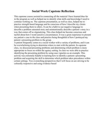 Social Work Capstone Reflection
This capstone course assisted in connecting all the material I have learned thus far
in the program as well as helped me to identify what skills and knowledge I need to
continue working on. The capstone presentation, as well as class, helped me to
practice strength based language and be conscious of how I describe my clients
when presenting them to others. It can be a habit to use negative language to
describe a problem saturated story and unintentionally describe a patient s story in a
way that comes off as stigmatizing. This class helped me become conscious and
tactful about how I word sensitive circumstances. It was a great experience to present
my patient s case to the class and practice being thoughtful of how I portrayed my
patient s presenting problem to the group.
A patient frequently comes to a social worker with a variety of problems, and it can
be overwhelming trying to determine where to start with the patient. In capstone
class, we discussed presenting problems and determining which problem is more
appropriate to focus on within the agency setting. In class we were able to practice
identifying the presenting problem by using case vignettes as an example. This
activity was extremely helpful in learning how to identify a patient s presenting
problem and acquiring the skill to determine which problem takes precedence within
certain settings. Two overarching perspectives that I will focus on are striving to be
culturally responsive and using evidence based
 