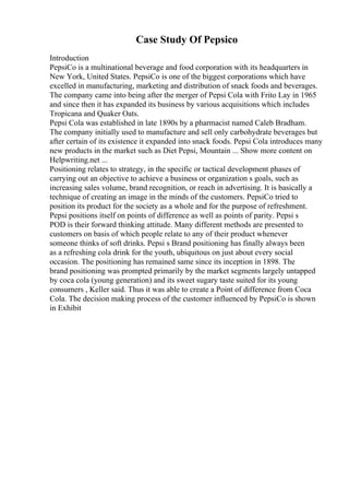 Case Study Of Pepsico
Introduction
PepsiCo is a multinational beverage and food corporation with its headquarters in
New York, United States. PepsiCo is one of the biggest corporations which have
excelled in manufacturing, marketing and distribution of snack foods and beverages.
The company came into being after the merger of Pepsi Cola with Frito Lay in 1965
and since then it has expanded its business by various acquisitions which includes
Tropicana and Quaker Oats.
Pepsi Cola was established in late 1890s by a pharmacist named Caleb Bradham.
The company initially used to manufacture and sell only carbohydrate beverages but
after certain of its existence it expanded into snack foods. Pepsi Cola introduces many
new products in the market such as Diet Pepsi, Mountain ... Show more content on
Helpwriting.net ...
Positioning relates to strategy, in the specific or tactical development phases of
carrying out an objective to achieve a business or organization s goals, such as
increasing sales volume, brand recognition, or reach in advertising. It is basically a
technique of creating an image in the minds of the customers. PepsiCo tried to
position its product for the society as a whole and for the purpose of refreshment.
Pepsi positions itself on points of difference as well as points of parity. Pepsi s
POD is their forward thinking attitude. Many different methods are presented to
customers on basis of which people relate to any of their product whenever
someone thinks of soft drinks. Pepsi s Brand positioning has finally always been
as a refreshing cola drink for the youth, ubiquitous on just about every social
occasion. The positioning has remained same since its inception in 1898. The
brand positioning was prompted primarily by the market segments largely untapped
by coca cola (young generation) and its sweet sugary taste suited for its young
consumers , Keller said. Thus it was able to create a Point of difference from Coca
Cola. The decision making process of the customer influenced by PepsiCo is shown
in Exhibit
 