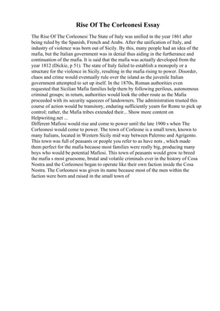 Rise Of The Corleonesi Essay
The Rise Of The Corleonesi The State of Italy was unified in the year 1861 after
being ruled by the Spanish, French and Arabs. After the unification of Italy, and
industry of violence was born out of Sicily. By this, many people had an idea of the
mafia, but the Italian government was in denial thus aiding in the furtherance and
continuation of the mafia. It is said that the mafia was actually developed from the
year 1812 (Dickie, p 51). The state of Italy failed to establish a monopoly or a
structure for the violence in Sicily, resulting in the mafia rising to power. Disorder,
chaos and crime would eventually rule over the island as the juvenile Italian
government attempted to set up itself. In the 1870s, Roman authorities even
requested that Sicilian Mafia families help them by following perilous, autonomous
criminal groups; in return, authorities would look the other route as the Mafia
proceeded with its security squeezes of landowners. The administration trusted this
course of action would be transitory, enduring sufficiently yearn for Rome to pick up
control; rather, the Mafia tribes extended their... Show more content on
Helpwriting.net ...
Different Mafiosi would rise and come to power until the late 1900 s when The
Corleonesi would come to power. The town of Corleone is a small town, known to
many Italians, located in Western Sicily mid way between Palermo and Agrigento.
This town was full of peasants or people you refer to as have nots , which made
them perfect for the mafia because most families were really big, producing many
boys who would be potential Mafiosi. This town of peasants would grow to breed
the mafia s most gruesome, brutal and volatile criminals ever in the history of Cosa
Nostra and the Corleonesi began to operate like their own faction inside the Cosa
Nostra. The Corleonesi was given its name because most of the men within the
faction were born and raised in the small town of
 