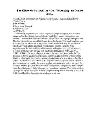 The Effect Of Temperature On The Aspergillus Oryzae
And...
The effects of temperature on Aspergillus oryzae and , Bacillus licheniformis
Tamira Carey
PID: 4861587
Lab partners: Group 4
Lab Section: U29
ABSTRACT
The effects of temperature on fungal amylase Aspergillus oryzae, and bacterial
amylase, Bacillus licheniformis ability to break down starch into maltose was
studied. The study determined the optimal temperature the Aspergillus oryzae and
Bacillus licheniformis was able to break down the fastest. The starch catalysis was
monitored by an Iodine test, a substance that turns blue black in the presence of
starch. Amylase catabolizes starch polymers into smaller subunits. Most
organisms use the saccharide as a food source and to store energy (Lab Manual,
51). The test tubes were labeled with a different temperature (0В°C, 25В°C,
55В°C, 85В°C). Each test tube was placed in its respective water baths for five
minutes. After the equilibration process, starch was placed in the first row of the
first row of the spot plate. Iodine was then added to the row revealing a blue black
color. The starch was then added to the amylase. After every two minute section a
pipette was used to transfer the starch amylase solution to place three drops of the
solution into the spot plate row under the corresponding temperature. Iodine drops
was placed in the row. Color changes were noted and recorded. The results showed
Aspergillus oryzae was found to have an optimal temperature between 25В°C and
55В°C and Bacillus licheniformis was found to have an
 