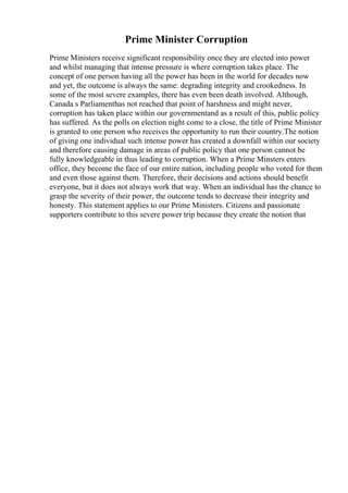 Prime Minister Corruption
Prime Ministers receive significant responsibility once they are elected into power
and whilst managing that intense pressure is where corruption takes place. The
concept of one person having all the power has been in the world for decades now
and yet, the outcome is always the same: degrading integrity and crookedness. In
some of the most severe examples, there has even been death involved. Although,
Canada s Parliamenthas not reached that point of harshness and might never,
corruption has taken place within our governmentand as a result of this, public policy
has suffered. As the polls on election night come to a close, the title of Prime Minister
is granted to one person who receives the opportunity to run their country.The notion
of giving one individual such intense power has created a downfall within our society
and therefore causing damage in areas of public policy that one person cannot be
fully knowledgeable in thus leading to corruption. When a Prime Minsters enters
office, they become the face of our entire nation, including people who voted for them
and even those against them. Therefore, their decisions and actions should benefit
everyone, but it does not always work that way. When an individual has the chance to
grasp the severity of their power, the outcome tends to decrease their integrity and
honesty. This statement applies to our Prime Ministers. Citizens and passionate
supporters contribute to this severe power trip because they create the notion that
 