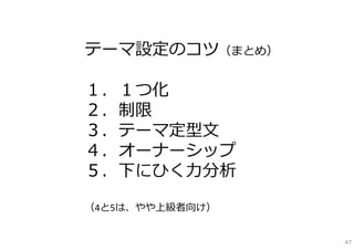 テーマ設定のコツ（まとめ）

１．１つ化
２．制限
３．テーマ定型⽂
４．オーナーシップ
５．下にひく⼒分析

（4と5は、やや上級者向け）


                 47
 