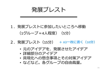 発展ブレスト
   ━━━━━━━━━━
１．発展ブレストに参加したいところへ移動
  （1グループ＝4⼈程度）（5分）

２．発展ブレスト（15分） ＋ A3⼀枚に書く（10分）
   •   元のアイデアを、発展させたアイデア
   •   詳細部分のアイデア
   •   具現化への懸念事項とその対策アイデア
   •   などなど。各グループの⾃由裁量。
                               74
 