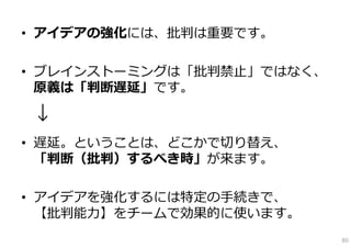 • アイデアの強化には、批判は重要です。

• ブレインストーミングは「批判禁⽌」ではなく、
  原義は「判断遅延」です。

↓
• 遅延。ということは、どこかで切り替え、
  「判断（批判）するべき時」が来ます。

• アイデアを強化するには特定の⼿続きで、
  【批判能⼒】をチームで効果的に使います。
                           80
 
