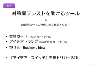 参考


     対策案ブレストを助けるツール
                       ↓
         問題解決や⼯夫発想に効く発想トリガー



• 智慧カード（TRIZ 系 カードツール）
• アイデアトランプ（SCAMPER 系 カードツール）
• TRIZ for Business Idea

• 『アイデア・スイッチ』発想トリガー各種
                               97
 