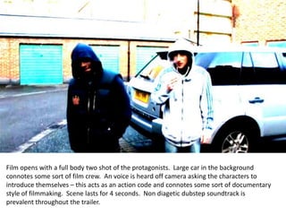 ` Film opens with a full body two shot of the protagonists.  Large car in the background connotes some sort of film crew.  An voice is heard off camera asking the characters to introduce themselves – this acts as an action code and connotes some sort of documentary style of filmmaking.  Scene lasts for 4 seconds.  Non diagetic dubstep soundtrack is prevalent throughout the trailer.   