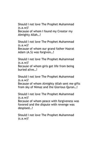 Should I not love The Prophet Muhammad
(s.a.w)?
Because of whom I found my Creator my
Almighty Allah…!

Should I not love The Prophet Muhammad
(s.a.w)?
Because of whom our grand father Hazrat
Adam (A.S) was forgiven…!

Should I not love The Prophet Muhammad
(s.a.w)?
Because of whom girls got life from being
buried alive…!

Should I not love The Prophet Muhammad
(s.a.w)?
Because of whom Almighty Allah sent me gifts
from sky of Nimaz and the Glorious Quran…!

Should I not love The Prophet Muhammad
(s.a.w)?
Because of whom peace with forgiveness was
favored and the dispute with revenge was
despised…!

Should I not love The Prophet Muhammad
(s.a.w)?
 