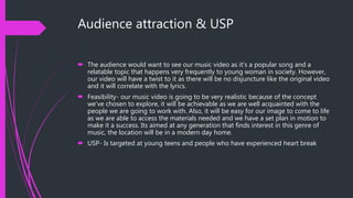 Audience attraction & USP
 The audience would want to see our music video as it’s a popular song and a
relatable topic that happens very frequently to young woman in society. However,
our video will have a twist to it as there will be no disjuncture like the original video
and it will correlate with the lyrics.
 Feasibility- our music video is going to be very realistic because of the concept
we’ve chosen to explore, it will be achievable as we are well acquainted with the
people we are going to work with. Also, it will be easy for our image to come to life
as we are able to access the materials needed and we have a set plan in motion to
make it a success. Its aimed at any generation that finds interest in this genre of
music, the location will be in a modern day home.
 USP- Is targeted at young teens and people who have experienced heart break
 