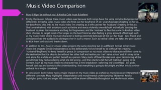 Music Video Comparison
 Mary J Blige ‘be without you’ & Keisha Cole ‘trust & believe’
 Firstly, the reason I chose these music videos was because both songs have the same storyline but projected
differently. In Keshia Coles music video she finds out her boyfriend of 10+ years has been cheating on her with
her best friend ,this links to the music video I’m creating as a wife catches her ‘husband’ cheating in the act.
She’s overwhelmed with emotions such as Keisha and reacts violently towards both individuals, causing the
husband to plead his innocence and beg for forgiveness; and the ‘mistress’ to flee the scene. In Keisha’s video
she’s chooses to target most of her anger on the best friend as shes feeling a gross amount of betrayal; such
as my music video where my main character is feeling extremely betrayed at the fact her lover , best friend and
companion had the audacity to disrespect her in such a manor. Such as keisha’s does she takes the pro-caution
to kick them both out and breaks down.
 In addition to this , Mary J’s music video projects the same storyline but in a different format. In her music
video she projects female independence as she deliberately forces herself to be without her cheating
‘husband/ boyfriend’ to keep herself at peace. In comparison to my music video my character will then come to
the realisation that it’s okay to be without her other half and realise you ‘can’t raise a man’ and it’s okay to be
and alone for a while and perfect herself as a person. Mary starts off heart broken and upset reminiscing all the
good times they had wondering what she did wrong , and then starts to tell herself that she’s going to be
content. Such as my music video my character has a mini breakdown believing she’s worthless , but picks
herself back up and comes to the understanding that everything’s going to be alright and that this is a minor
setback for a major comeback.
 In conclusion, both videos have a major impact on my music video as a whole as many ideas are interpreted in
different concepts. Mary highlights independence and moral/mental understanding. Moreover, Keisha
highlights pain, hurt and anger. All concepts will be shown differently throughout my whole music video.
 