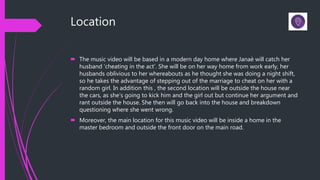 Location
 The music video will be based in a modern day home where Janaè will catch her
husband ‘cheating in the act’. She will be on her way home from work early, her
husbands oblivious to her whereabouts as he thought she was doing a night shift,
so he takes the advantage of stepping out of the marriage to cheat on her with a
random girl. In addition this , the second location will be outside the house near
the cars, as she’s going to kick him and the girl out but continue her argument and
rant outside the house. She then will go back into the house and breakdown
questioning where she went wrong.
 Moreover, the main location for this music video will be inside a home in the
master bedroom and outside the front door on the main road.
 