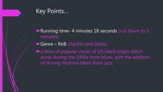 Key Points…
Running time- 4 minutes 18 seconds (cut down to 3
minutes)
Genre – RnB (rhythm and blues)
a form of popular music of US black origin which
arose during the 1940s from blues, with the addition
of driving rhythms taken from jazz.
 