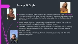 Image & Style
 Actress – middle class black girl who owns her own nail and hair salon (star image).
She represents herself as being the main character of the music video as all camera
attention is mainly focused on her and her actions, but also on the husband and
the mistress.
 Actor- middle class black man who works as a mechanic, he wont exactly be the
star image but will mainly be involved in the bigger picture.
 The artist Keisha Cole will not be present in the music video when we use her song
to recreate our own representation of how the music video should be. We’ll be
using our friends.
 Style- modern day 21st century , format- camcorder, quick jump cuts that tell a
heart-breaking story.
 