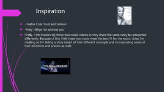 Inspiration
 - Keshia Cole ‘trust and believe’
 -Mary J Blige ‘be without you’
 Firstly, I felt inspired by these two music videos as they share the same story but projected
differently. Because of this I felt these two music were the best fit for the music video I’m
creating as I’m telling a story based of their different concepts and incorporating some of
their emotions and actions as-well.
 