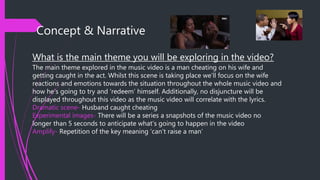 Concept & Narrative
What is the main theme you will be exploring in the video?
The main theme explored in the music video is a man cheating on his wife and
getting caught in the act. Whilst this scene is taking place we’ll focus on the wife
reactions and emotions towards the situation throughout the whole music video and
how he’s going to try and ‘redeem’ himself. Additionally, no disjuncture will be
displayed throughout this video as the music video will correlate with the lyrics.
Dramatic scene- Husband caught cheating
Experimental images- There will be a series a snapshots of the music video no
longer than 5 seconds to anticipate what’s going to happen in the video
Amplify- Repetition of the key meaning ‘can’t raise a man’
 