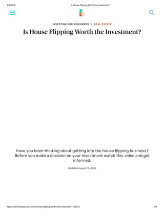 8/3/2018 Is House Flipping Worth the Investment?
https://www.thebalance.com/is-house-flipping-worth-the-investment-1799270 1/6
Is House Flipping Worth the Investment?
Have you been thinking about getting into the house ﬂipping business?
Before you make a decision on your investment watch this video and get
informed.
Updated August 15, 2016
INVESTING FOR BEGINNERS REAL ESTATE
 