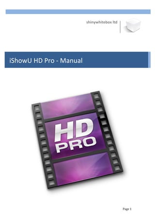  
                                           shinywhitebox	
  ltd	
  

                                                                                        	
  
       	
  
       	
  
       	
  
       	
  
       	
  
       	
  
       	
  
       	
  
       	
  
       	
  
iShowU	
  HD	
  Pro	
  -­‐	
  Manual	
  
       	
  
       	
  
       	
  
       	
  
       	
  
       	
  
       	
  
       	
  




                                                                                 	
  
       	
  


       	
                                                             Page	
  1	
  
 