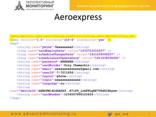 Aeroexpress
/data/data/ru.lynx.aero/shared_prefs/activities.main.MainActivity.xml
<?xml version='1.0' encoding='utf-8' standalone='yes' ?>
<map>
<string name="phone">9xxxxxxxx2</string>
<long name="cardExpiryDate" value="1472723015507" />
<long name="scheduleChangesDate" value="1411638096257" />
<long name="scheduleLastUpdateDate" value="1411638096692" />
<string name="password">XXXXXXX</string>
<string name="cardHolder">Yury Chemerkin</string>
<string name="email">xxxxxxxxxxxxxx@gmail.com</string>
<string name="userId">7-7011656</string>
<string name="layout">phone</string>
<string name="login">xxxxxxxxxxxxxx</string>
<string name="language">ru</string>
<string
name="deviceId">bEBDPM1dCdDAPA9……K7iF9_lnAFKLgEE7VHdDCXbyww</string>
<string name="cardNumber">1234567890123456</string>
</map>
11
 